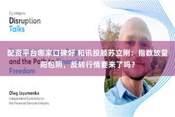 配资平台哪家口碑好 和讯投顾苏立刚：指数放量阳包阴，反转行情要来了吗？