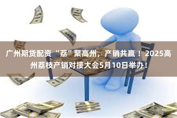 广州期货配资 “荔”聚高州，产销共赢 ！2025高州荔枝产销对接大会5月10日举办！