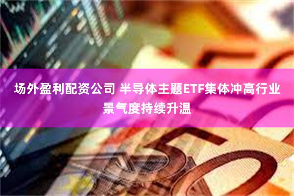 场外盈利配资公司 半导体主题ETF集体冲高行业景气度持续升温