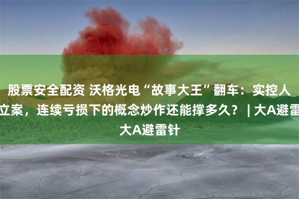 股票安全配资 沃格光电“故事大王”翻车：实控人遭立案，连续亏损下的概念炒作还能撑多久？ | 大A避雷针