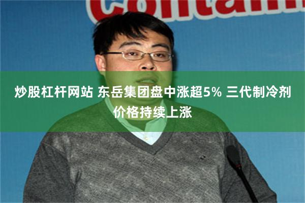 炒股杠杆网站 东岳集团盘中涨超5% 三代制冷剂价格持续上涨