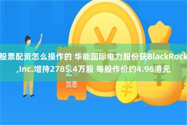 股票配资怎么操作的 华能国际电力股份获BlackRock,Inc.增持2785.4万股 每股作价约4.96港元