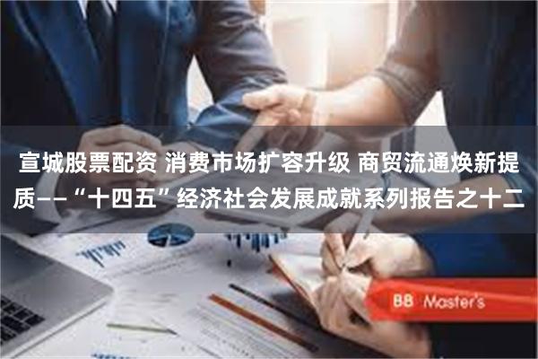 宣城股票配资 消费市场扩容升级 商贸流通焕新提质——“十四五”经济社会发展成就系列报告之十二