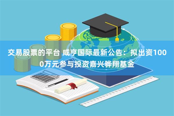 交易股票的平台 咸亨国际最新公告：拟出资1000万元参与投资嘉兴骅翔基金