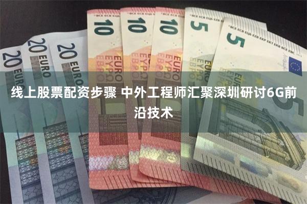 线上股票配资步骤 中外工程师汇聚深圳研讨6G前沿技术