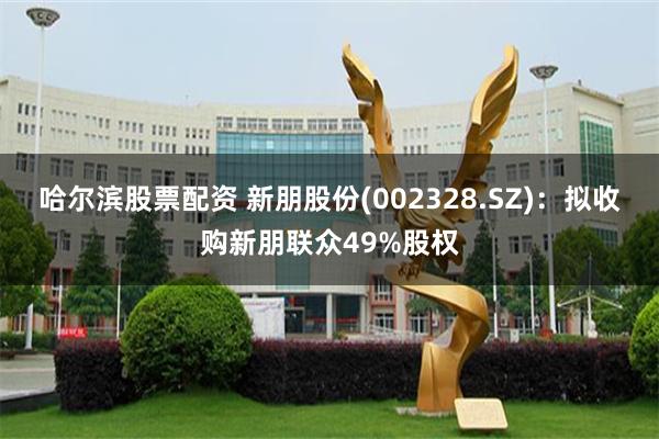哈尔滨股票配资 新朋股份(002328.SZ)：拟收购新朋联众49%股权