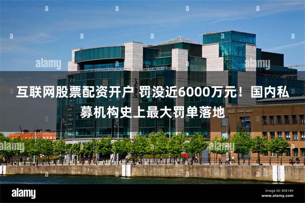 互联网股票配资开户 罚没近6000万元！国内私募机构史上最大罚单落地