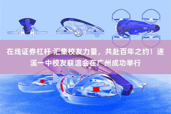 在线证劵杠杆 汇集校友力量，共赴百年之约！遂溪一中校友联谊会在广州成功举行