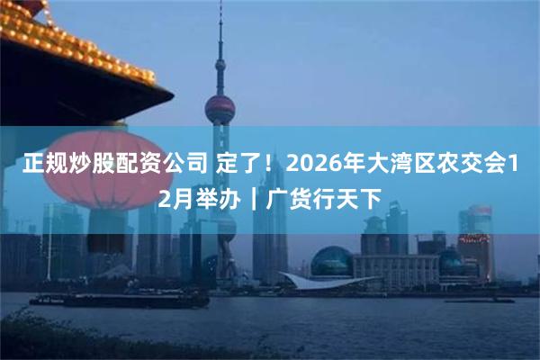 正规炒股配资公司 定了！2026年大湾区农交会12月举办｜广货行天下
