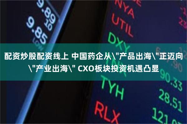 配资炒股配资线上 中国药企从＂产品出海＂正迈向＂产业出海＂ CXO板块投资机遇凸显