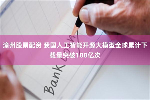 漳州股票配资 我国人工智能开源大模型全球累计下载量突破100亿次