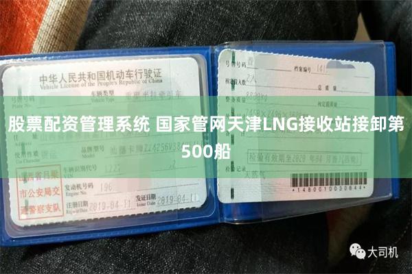 股票配资管理系统 国家管网天津LNG接收站接卸第500船