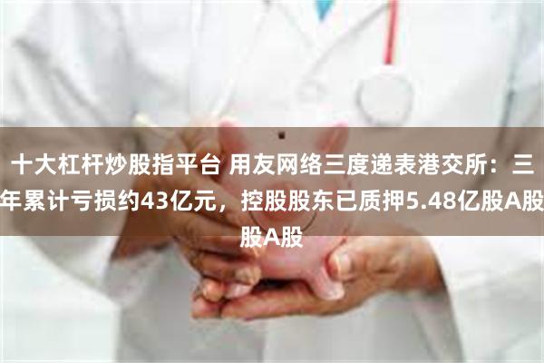 十大杠杆炒股指平台 用友网络三度递表港交所：三年累计亏损约43亿元，控股股东已质押5.48亿股A股