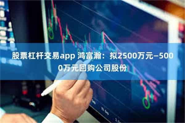 股票杠杆交易app 鸿富瀚：拟2500万元—5000万元回购公司股份