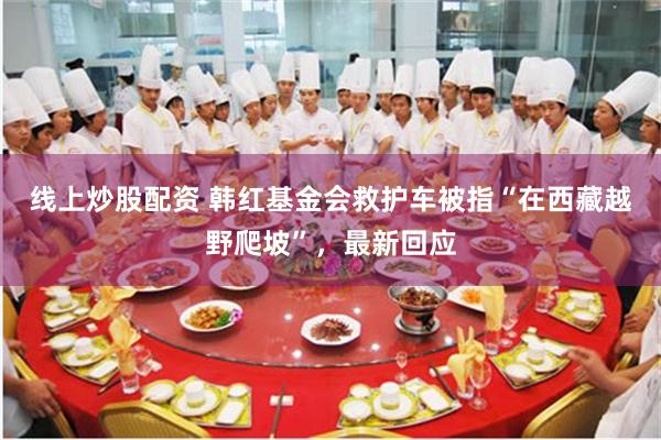 线上炒股配资 韩红基金会救护车被指“在西藏越野爬坡”，最新回应