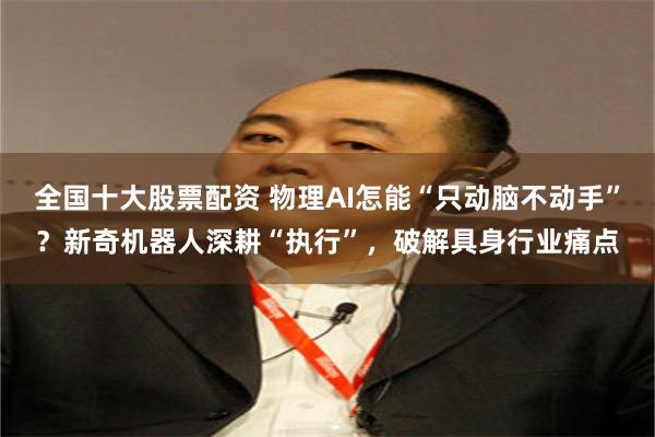 全国十大股票配资 物理AI怎能“只动脑不动手”？新奇机器人深耕“执行”，破解具身行业痛点