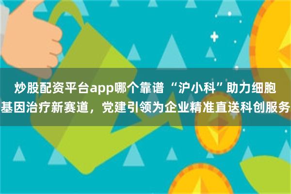 炒股配资平台app哪个靠谱 “沪小科”助力细胞基因治疗新赛道，党建引领为企业精准直送科创服务
