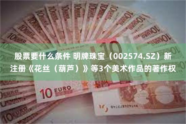 股票要什么条件 明牌珠宝（002574.SZ）新注册《花丝（葫芦）》等3个美术作品的著作权