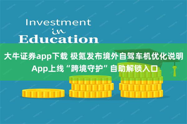 大牛证券app下载 极氪发布境外自驾车机优化说明 App上线“跨境守护”自助解锁入口