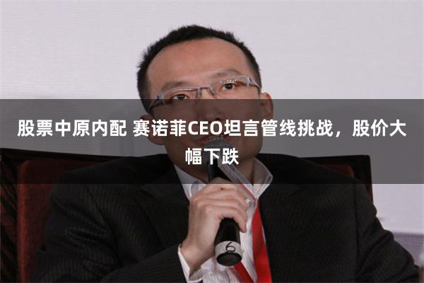 股票中原内配 赛诺菲CEO坦言管线挑战，股价大幅下跌