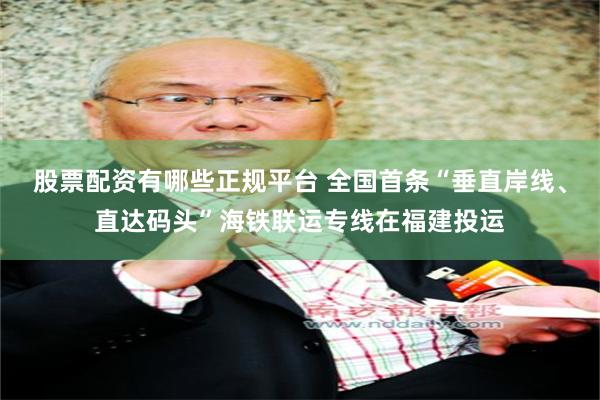股票配资有哪些正规平台 全国首条“垂直岸线、直达码头”海铁联运专线在福建投运