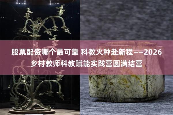 股票配资哪个最可靠 科教火种赴新程——2026乡村教师科教赋能实践营圆满结营