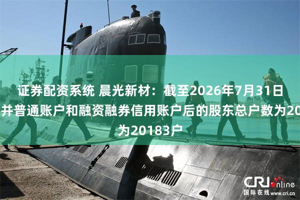证券配资系统 晨光新材：截至2026年7月31日公司合并普通账户和融资融券信用账户后的股东总户数为20183户