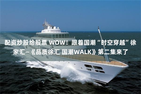 配资炒股给股票 WOW！跟着国潮“时空穿越”徐家汇—《品质徐汇 国潮WALK》第二集来了