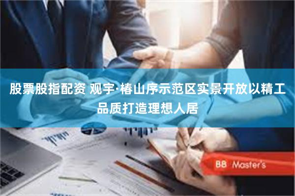 股票股指配资 观宇·椿山序示范区实景开放以精工品质打造理想人居