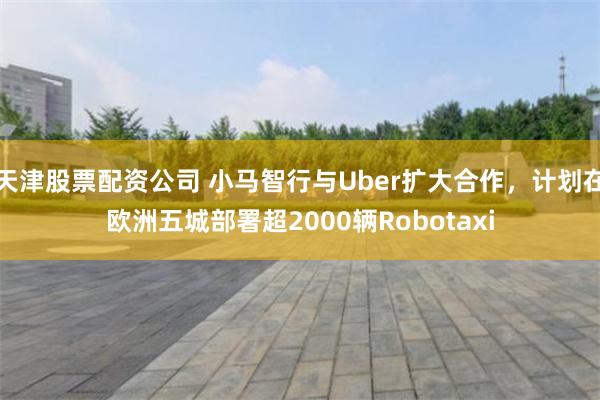 天津股票配资公司 小马智行与Uber扩大合作，计划在欧洲五城部署超2000辆Robotaxi