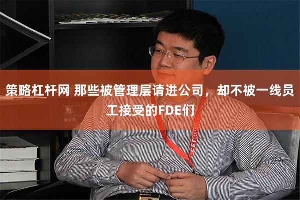 策略杠杆网 那些被管理层请进公司，却不被一线员工接受的FDE们