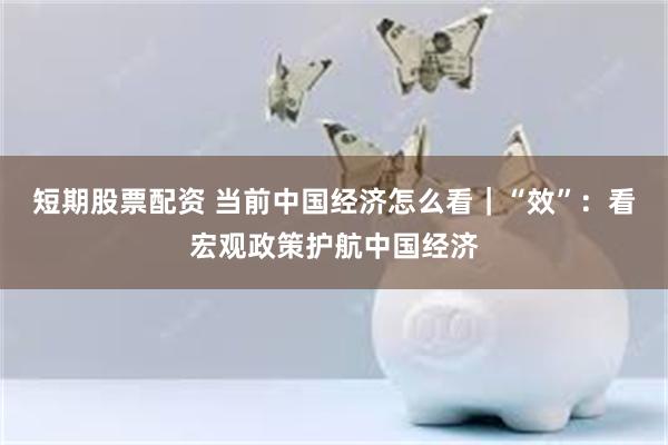 短期股票配资 当前中国经济怎么看｜“效”：看宏观政策护航中国经济