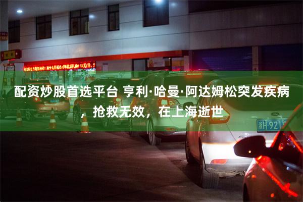 配资炒股首选平台 亨利·哈曼·阿达姆松突发疾病，抢救无效，在上海逝世