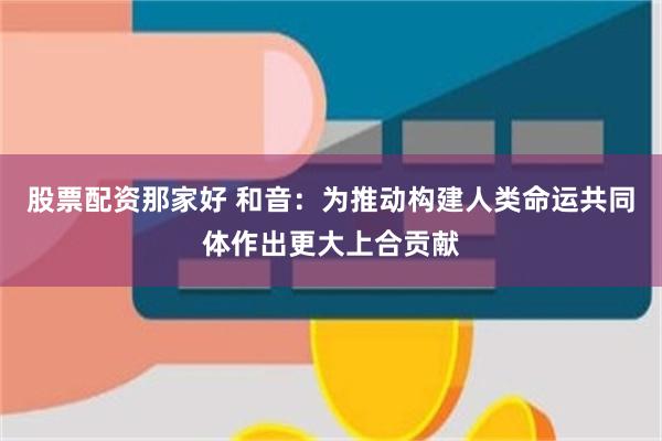 股票配资那家好 和音：为推动构建人类命运共同体作出更大上合贡献