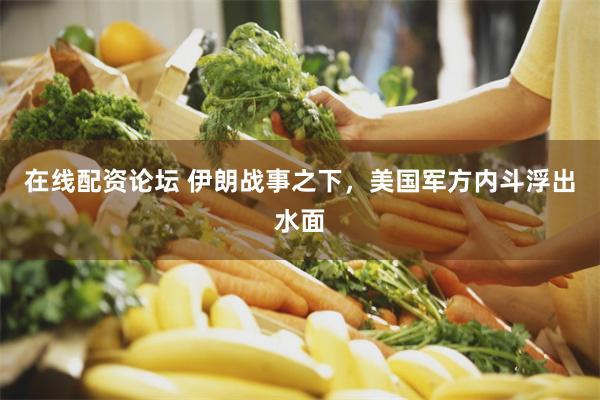 在线配资论坛 伊朗战事之下，美国军方内斗浮出水面