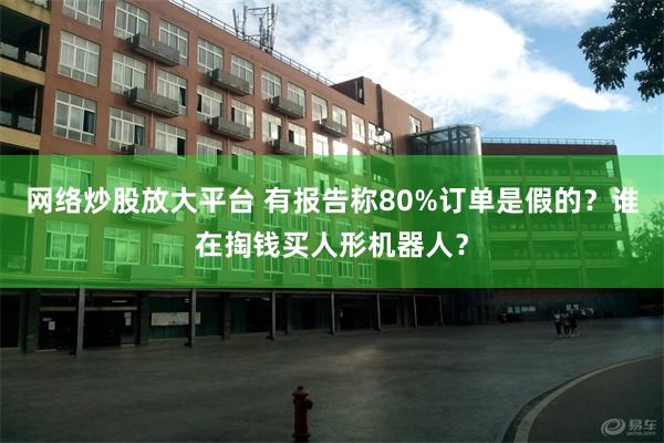 网络炒股放大平台 有报告称80%订单是假的？谁在掏钱买人形机器人？