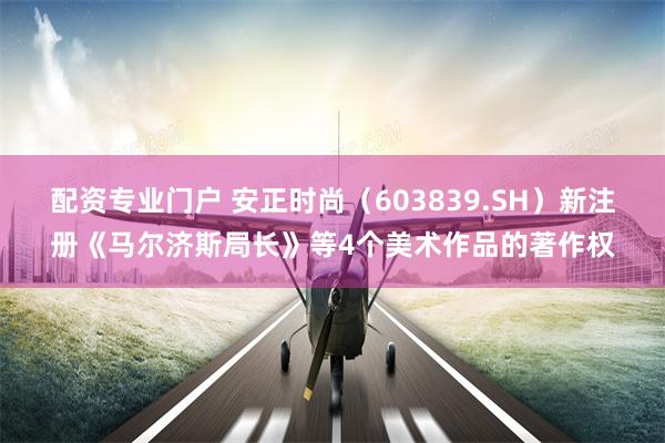 配资专业门户 安正时尚（603839.SH）新注册《马尔济斯局长》等4个美术作品的著作权