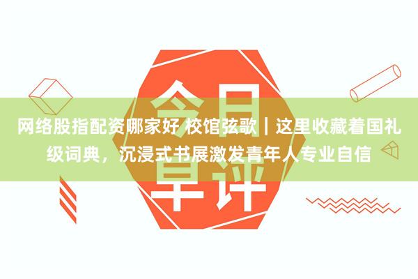网络股指配资哪家好 校馆弦歌｜这里收藏着国礼级词典，沉浸式书展激发青年人专业自信
