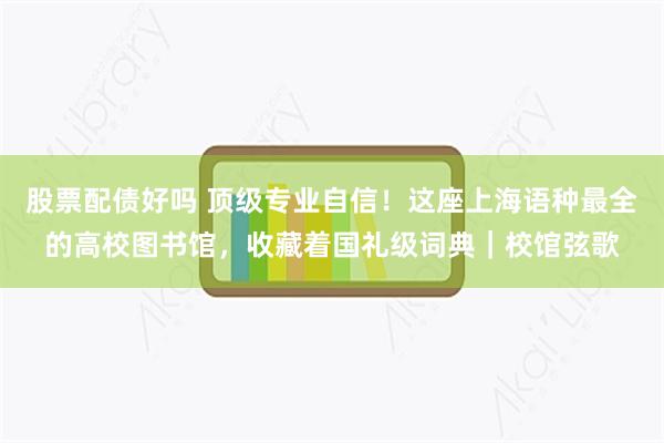 股票配债好吗 顶级专业自信！这座上海语种最全的高校图书馆，收藏着国礼级词典｜校馆弦歌