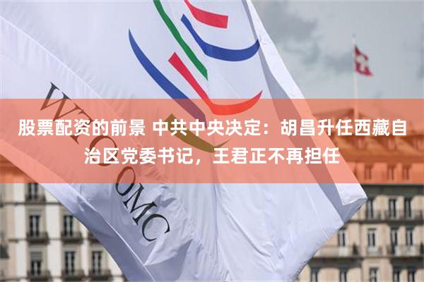 股票配资的前景 中共中央决定：胡昌升任西藏自治区党委书记，王君正不再担任