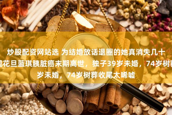 炒股配资网站选 为结婚放话退圈的她真消失几十年！昔日中视花旦蓝琪胰脏癌末期离世，独子39岁未婚，74岁树葬收尾太唏嘘
