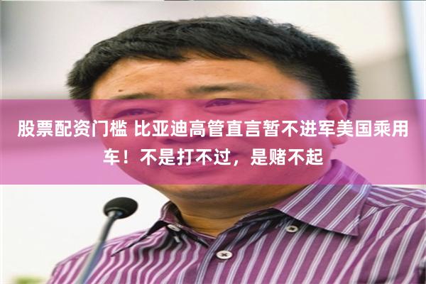 股票配资门槛 比亚迪高管直言暂不进军美国乘用车！不是打不过，是赌不起