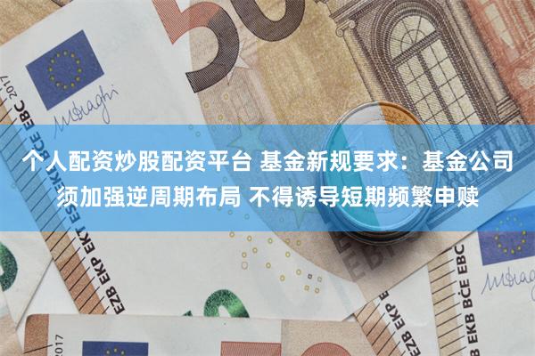 个人配资炒股配资平台 基金新规要求：基金公司须加强逆周期布局 不得诱导短期频繁申赎